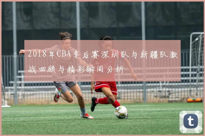 2018年CBA季后赛深圳队与新疆队激战回顾与精彩瞬间分析