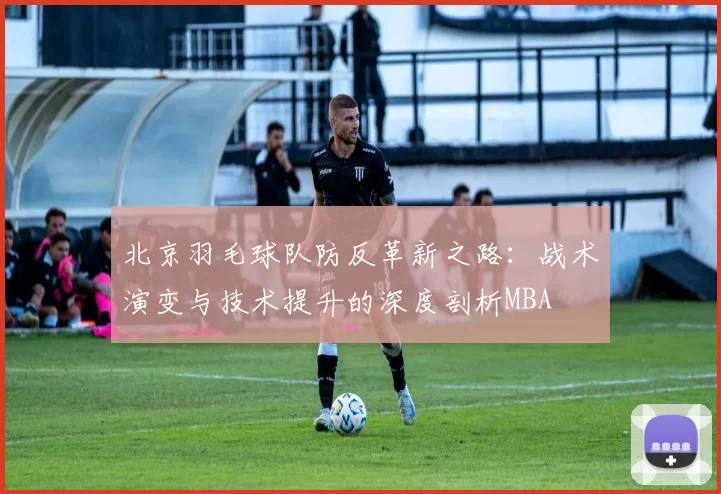 北京羽毛球队防反革新之路：战术演变与技术提升的深度剖析MBA