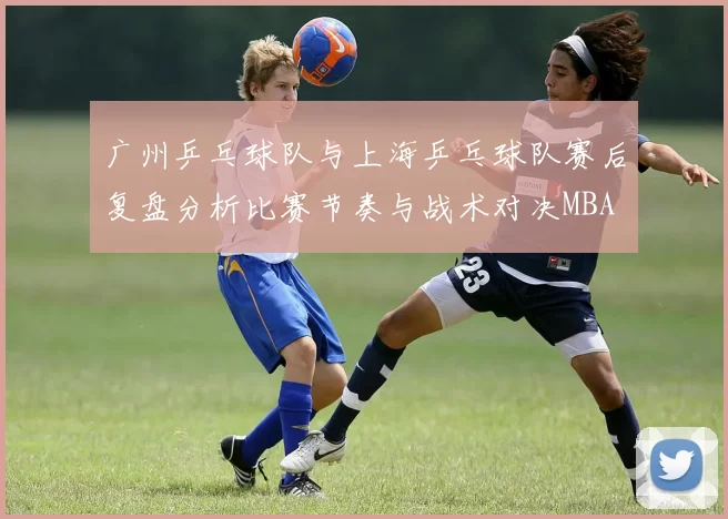 广州乒乓球队与上海乒乓球队赛后复盘分析比赛节奏与战术对决MBA