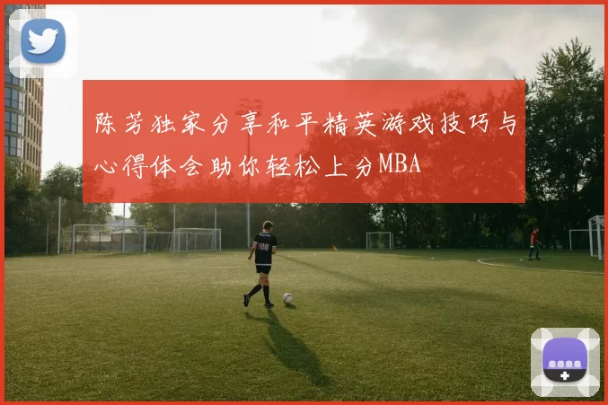 陈芳独家分享和平精英游戏技巧与心得体会助你轻松上分MBA