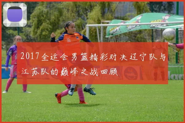 2017全运会男篮精彩对决辽宁队与江苏队的巅峰之战回顾