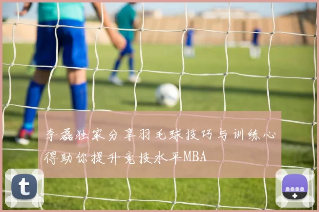 李磊独家分享羽毛球技巧与训练心得助你提升竞技水平MBA